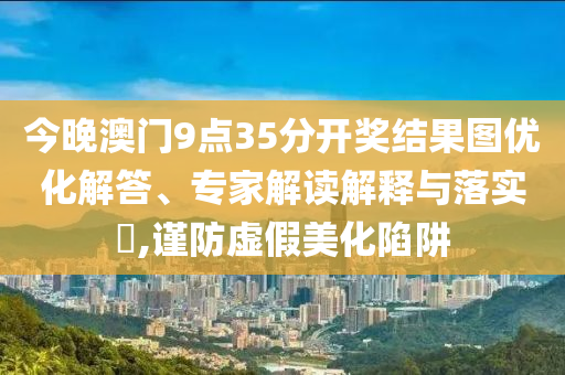 今晚澳門9點35分開獎結果圖優(yōu)化解答、專家解讀解釋與落實?,謹防虛假美化陷阱