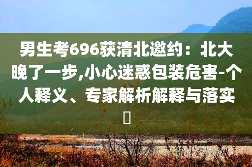 男生考696獲清北邀約：北大晚了一步,小心迷惑包裝危害-個(gè)人釋義、專家解析解釋與落實(shí)?