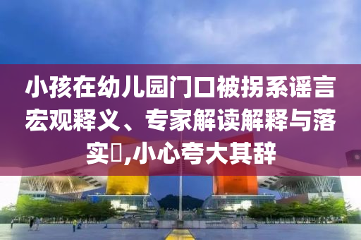 小孩在幼兒園門口被拐系謠言宏觀釋義、專家解讀解釋與落實?,小心夸大其辭