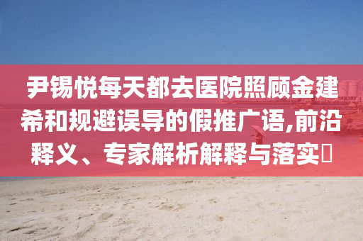 尹錫悅每天都去醫(yī)院照顧金建希和規(guī)避誤導(dǎo)的假推廣語,前沿釋義、專家解析解釋與落實?