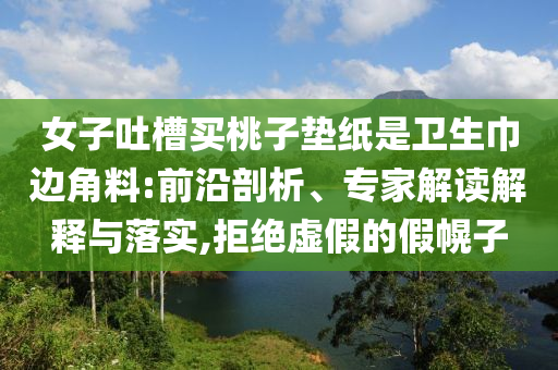 女子吐槽買桃子墊紙是衛(wèi)生巾邊角料:前沿剖析、專家解讀解釋與落實,拒絕虛假的假幌子