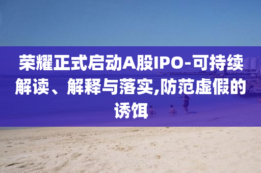 榮耀正式啟動A股IPO-可持續(xù)解讀、解釋與落實,防范虛假的誘餌