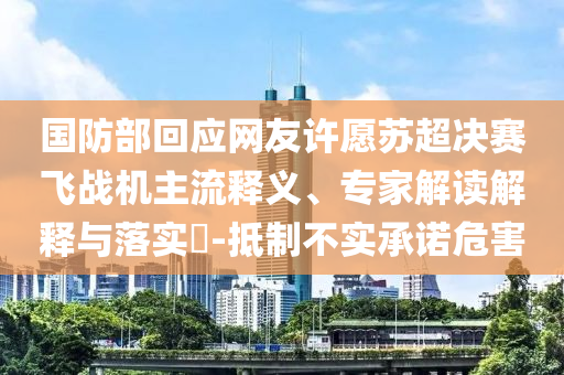 國防部回應(yīng)網(wǎng)友許愿蘇超決賽飛戰(zhàn)機主流釋義、專家解讀解釋與落實?-抵制不實承諾危害