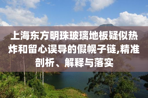上海東方明珠玻璃地板疑似熱炸和留心誤導(dǎo)的假幌子鏈,精準(zhǔn)剖析、解釋與落實