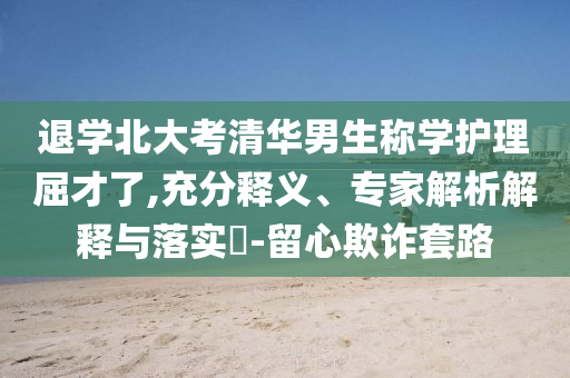退學北大考清華男生稱學護理屈才了,充分釋義、專家解析解釋與落實?-留心欺詐套路
