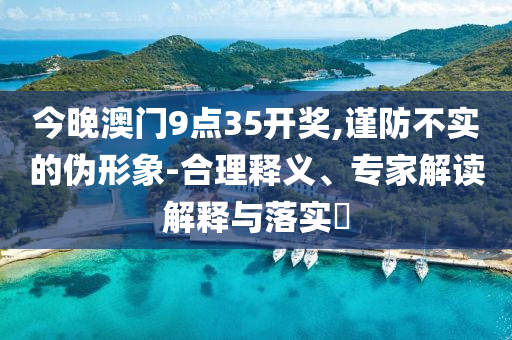 今晚澳門9點(diǎn)35開獎(jiǎng),謹(jǐn)防不實(shí)的偽形象-合理釋義、專家解讀解釋與落實(shí)?