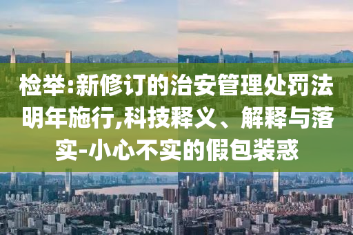 檢舉:新修訂的治安管理處罰法明年施行,科技釋義、解釋與落實-小心不實的假包裝惑