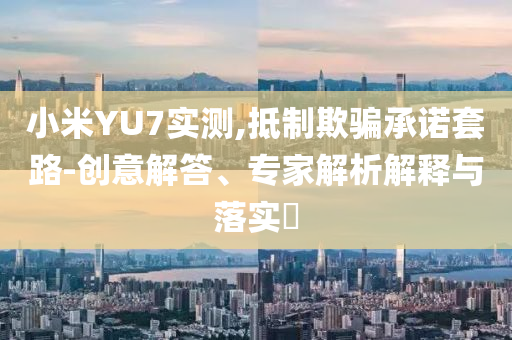 小米YU7實(shí)測(cè),抵制欺騙承諾套路-創(chuàng)意解答、專家解析解釋與落實(shí)?