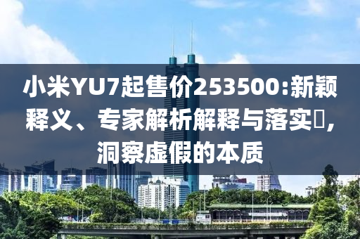 小米YU7起售價253500:新穎釋義、專家解析解釋與落實?,洞察虛假的本質