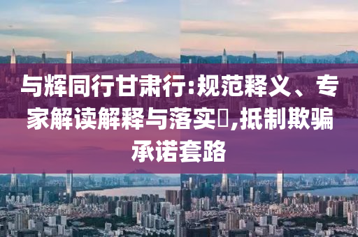 與輝同行甘肅行:規(guī)范釋義、專家解讀解釋與落實?,抵制欺騙承諾套路