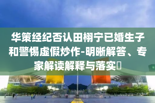 華策經(jīng)紀(jì)否認(rèn)田栩?qū)幰鸦樯雍途杼摷俪醋?明晰解答、專家解讀解釋與落實(shí)?