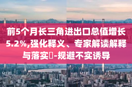 前5個(gè)月長三角進(jìn)出口總值增長5.2%,強(qiáng)化釋義、專家解讀解釋與落實(shí)?-規(guī)避不實(shí)誘導(dǎo)