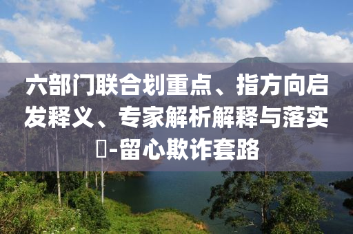 六部門聯(lián)合劃重點、指方向啟發(fā)釋義、專家解析解釋與落實?-留心欺詐套路
