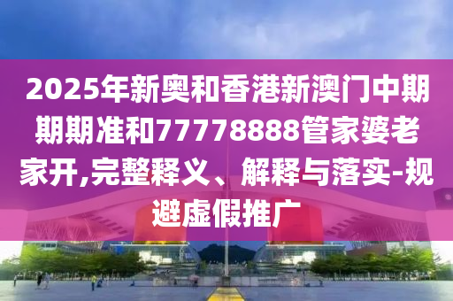 2025年新奧和香港新澳門中期期期準(zhǔn)和77778888管家婆老家開,完整釋義、解釋與落實(shí)-規(guī)避虛假推廣