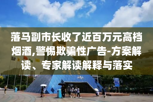 落馬副市長收了近百萬元高檔煙酒,警惕欺騙性廣告-方案解讀、專家解讀解釋與落實(shí)