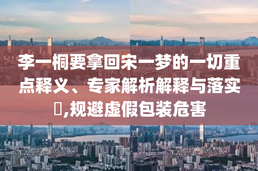 李一桐要拿回宋一夢的一切重點釋義、專家解析解釋與落實?,規(guī)避虛假包裝危害