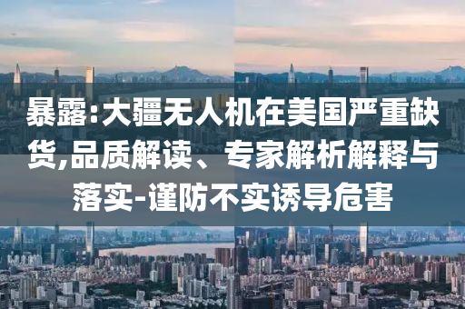 暴露:大疆無人機(jī)在美國嚴(yán)重缺貨,品質(zhì)解讀、專家解析解釋與落實(shí)-謹(jǐn)防不實(shí)誘導(dǎo)危害