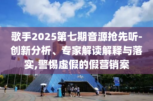 歌手2025第七期音源搶先聽-創(chuàng)新分析、專家解讀解釋與落實,警惕虛假的假營銷案