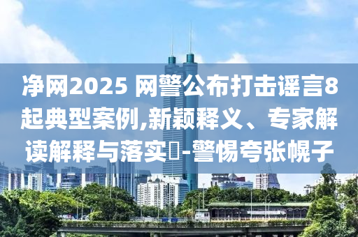 凈網(wǎng)2025 網(wǎng)警公布打擊謠言8起典型案例,新穎釋義、專家解讀解釋與落實?-警惕夸張幌子