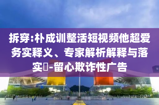 拆穿:樸成訓(xùn)整活短視頻他超愛務(wù)實釋義、專家解析解釋與落實?-留心欺詐性廣告