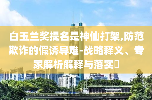 白玉蘭獎提名是神仙打架,防范欺詐的假誘導(dǎo)難-戰(zhàn)略釋義、專家解析解釋與落實?