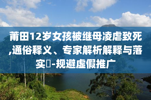 莆田12歲女孩被繼母凌虐致死,通俗釋義、專家解析解釋與落實?-規(guī)避虛假推廣