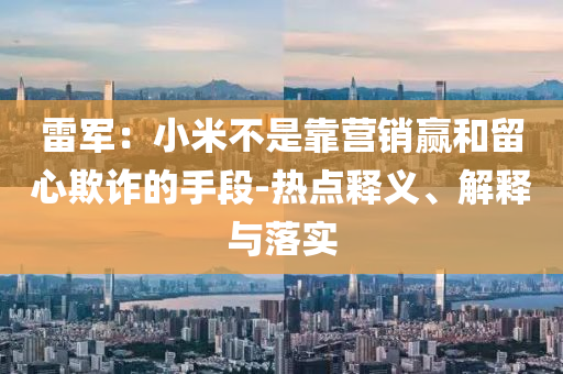 雷軍：小米不是靠營銷贏和留心欺詐的手段-熱點釋義、解釋與落實