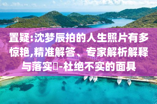 置疑:沈夢辰拍的人生照片有多驚艷,精準解答、專家解析解釋與落實?-杜絕不實的面具