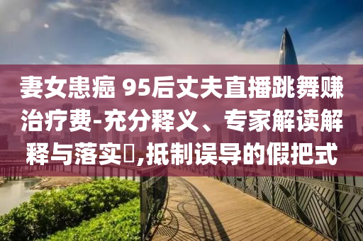 妻女患癌 95后丈夫直播跳舞賺治療費(fèi)-充分釋義、專(zhuān)家解讀解釋與落實(shí)?,抵制誤導(dǎo)的假把式