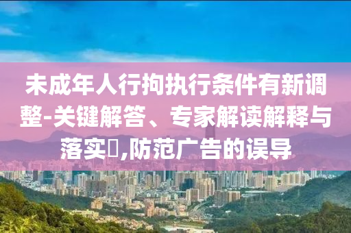 未成年人行拘執(zhí)行條件有新調(diào)整-關(guān)鍵解答、專(zhuān)家解讀解釋與落實(shí)?,防范廣告的誤導(dǎo)