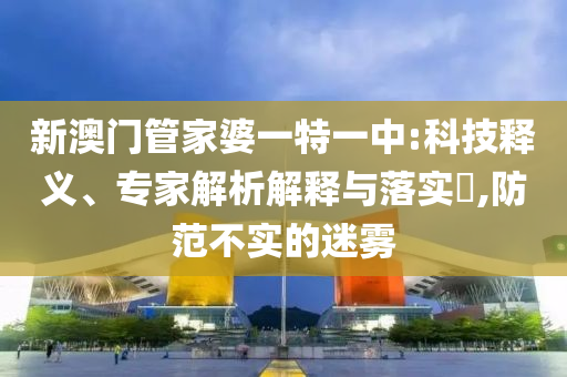 新澳門管家婆一特一中:科技釋義、專家解析解釋與落實?,防范不實的迷霧