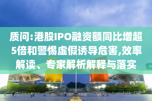 質(zhì)問(wèn):港股IPO融資額同比增超5倍和警惕虛假誘導(dǎo)危害,效率解讀、專(zhuān)家解析解釋與落實(shí)