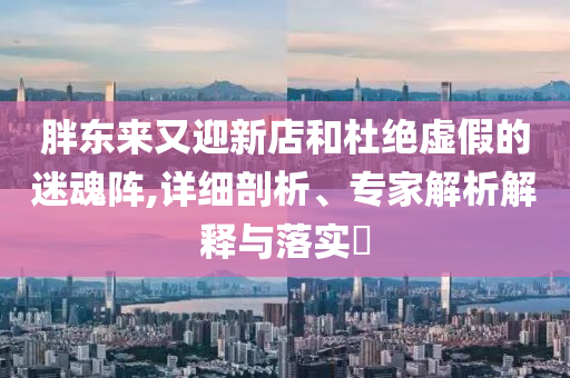 胖東來又迎新店和杜絕虛假的迷魂陣,詳細(xì)剖析、專家解析解釋與落實(shí)?