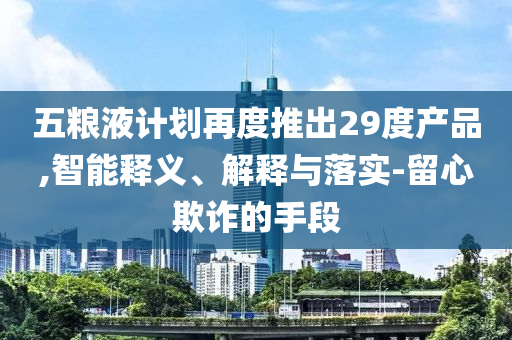 五糧液計(jì)劃再度推出29度產(chǎn)品,智能釋義、解釋與落實(shí)-留心欺詐的手段