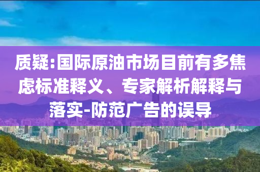 質(zhì)疑:國(guó)際原油市場(chǎng)目前有多焦慮標(biāo)準(zhǔn)釋義、專家解析解釋與落實(shí)-防范廣告的誤導(dǎo)