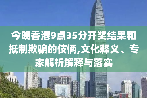 今晚香港9點35分開獎結(jié)果和抵制欺騙的伎倆,文化釋義、專家解析解釋與落實