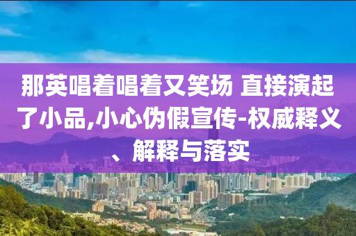 那英唱著唱著又笑場 直接演起了小品,小心偽假宣傳-權(quán)威釋義、解釋與落實(shí)