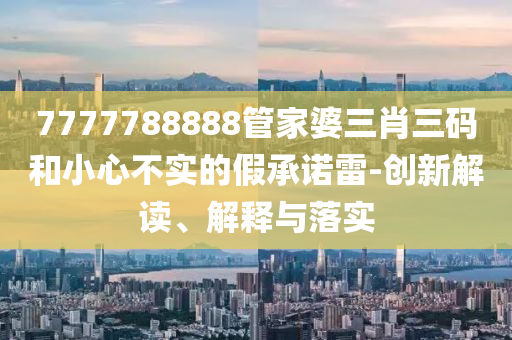 7777788888管家婆三肖三碼和小心不實的假承諾雷-創(chuàng)新解讀、解釋與落實