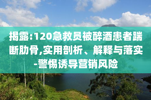 揭露:120急救員被醉酒患者踹斷肋骨,實(shí)用剖析、解釋與落實(shí)-警惕誘導(dǎo)營銷風(fēng)險(xiǎn)