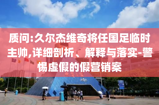 質(zhì)問:久爾杰維奇將任國足臨時(shí)主帥,詳細(xì)剖析、解釋與落實(shí)-警惕虛假的假營銷案