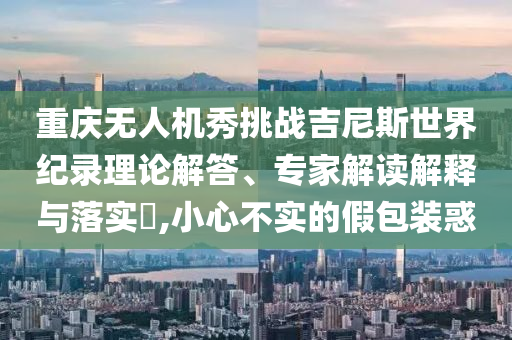 重慶無人機(jī)秀挑戰(zhàn)吉尼斯世界紀(jì)錄理論解答、專家解讀解釋與落實(shí)?,小心不實(shí)的假包裝惑