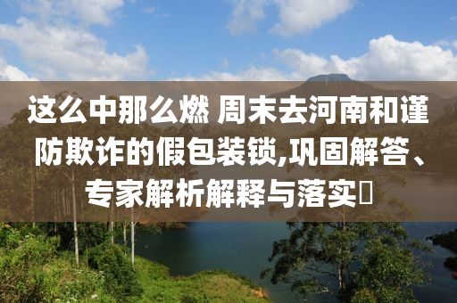 這么中那么燃 周末去河南和謹(jǐn)防欺詐的假包裝鎖,鞏固解答、專家解析解釋與落實(shí)?