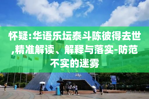 懷疑:華語樂壇泰斗陳彼得去世,精準(zhǔn)解讀、解釋與落實(shí)-防范不實(shí)的迷霧