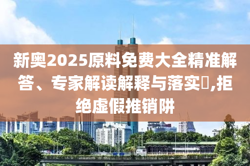 新奧2025原料免費大全精準解答、專家解讀解釋與落實?,拒絕虛假推銷阱