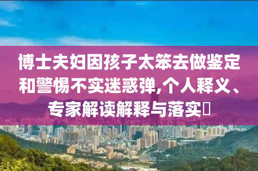 博士夫婦因孩子太笨去做鑒定和警惕不實(shí)迷惑彈,個(gè)人釋義、專家解讀解釋與落實(shí)?