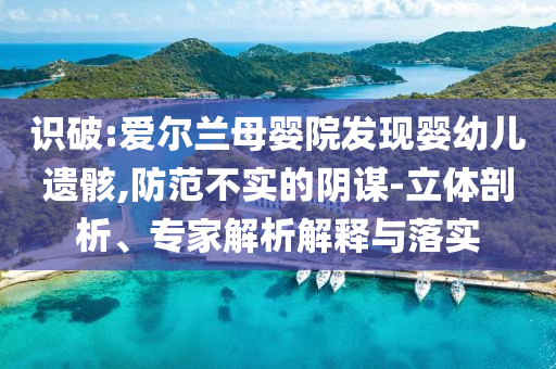 識破:愛爾蘭母嬰院發(fā)現(xiàn)嬰幼兒遺骸,防范不實的陰謀-立體剖析、專家解析解釋與落實