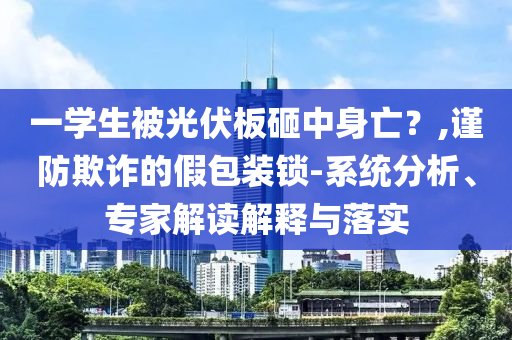 一學(xué)生被光伏板砸中身亡？,謹(jǐn)防欺詐的假包裝鎖-系統(tǒng)分析、專家解讀解釋與落實