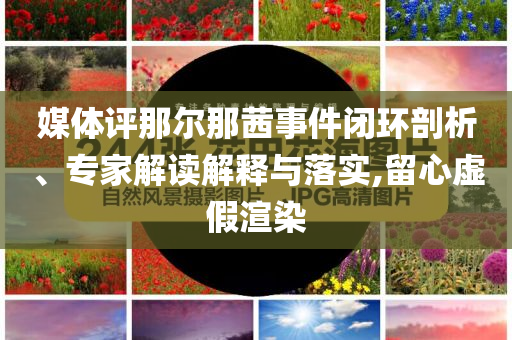 媒體評(píng)那爾那茜事件閉環(huán)剖析、專家解讀解釋與落實(shí),留心虛假渲染