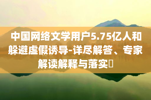 中國網(wǎng)絡(luò)文學(xué)用戶5.75億人和躲避虛假誘導(dǎo)-詳盡解答、專家解讀解釋與落實(shí)?