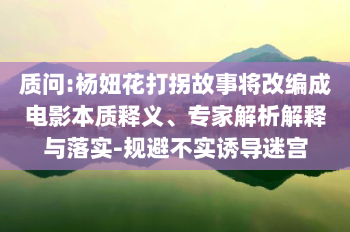 質(zhì)問:楊妞花打拐故事將改編成電影本質(zhì)釋義、專家解析解釋與落實(shí)-規(guī)避不實(shí)誘導(dǎo)迷宮